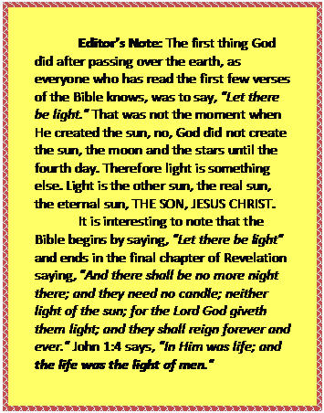 Text Box: Editor’s Note: The first thing God did after passing over the earth, as everyone who has read the first few verses of the Bible knows, was to say, 'Let there be light.' That was not the moment when He created the sun, no, God did not create the sun, the moon and the stars until the fourth day. Therefore light is something else. Light is the other sun, the real sun, the eternal sun, THE SON, JESUS CHRIST.   It is interesting to note that the Bible begins by saying, 'Let there be light' and ends in the final chapter of Revelation saying, 'And there shall be no more night there; and they need no candle; neither light of the sun; for the Lord God giveth them light; and they shall reign forever and ever.' John 1:4 says, 'In Him was life; and the life was the light of men.'     